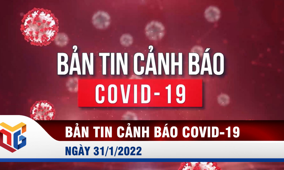 Bản tin cảnh báo dịch Covid-19 ngày 31/1/2022