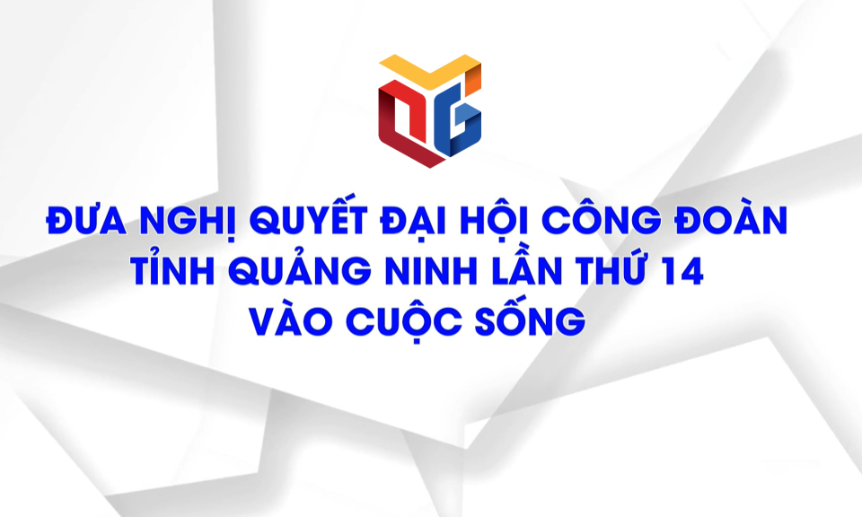 Đưa Nghị quyết Đại hội Công đoàn tỉnh Quảng Ninh lần thứ 14 vào cuộc sống