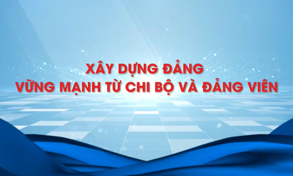 Xây dựng Đảng vững mạnh từ mỗi chi bộ và đảng viên