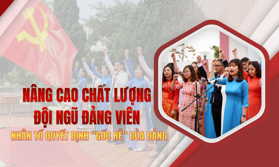 Nâng cao chất lượng đội ngũ đảng viên – Nhân tố quyết định “gốc rễ” của Đảng